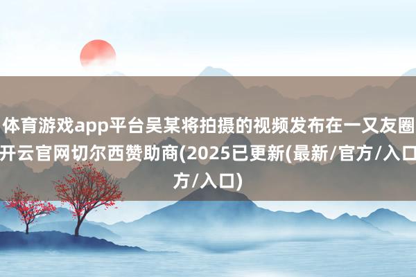 体育游戏app平台吴某将拍摄的视频发布在一又友圈-开云官网切尔西赞助商(2025已更新(最新/官方/入口)