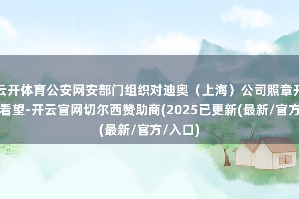 云开体育公安网安部门组织对迪奥（上海）公司照章开展行政看望-开云官网切尔西赞助商(2025已更新(最新/官方/入口)