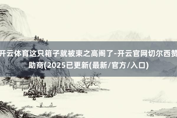 开云体育这只箱子就被束之高阁了-开云官网切尔西赞助商(2025已更新(最新/官方/入口)
