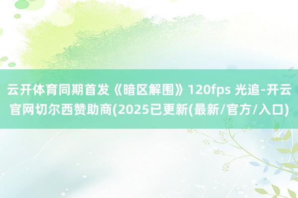云开体育同期首发《暗区解围》120fps 光追-开云官网切尔西赞助商(2025已更新(最新/官方/入口)