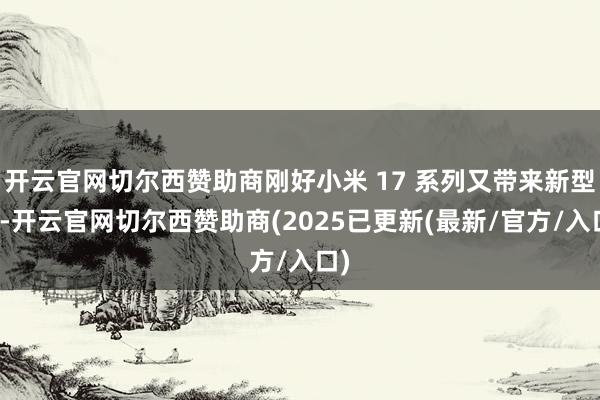 开云官网切尔西赞助商刚好小米 17 系列又带来新型样-开云官网切尔西赞助商(2025已更新(最新/官方/入口)