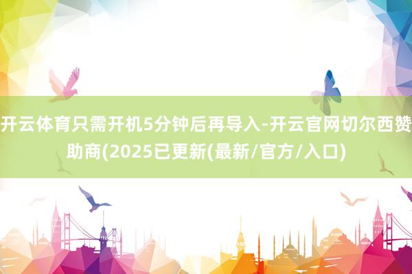 开云体育只需开机5分钟后再导入-开云官网切尔西赞助商(2025已更新(最新/官方/入口)