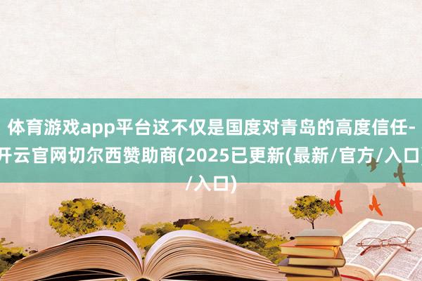 体育游戏app平台这不仅是国度对青岛的高度信任-开云官网切尔西赞助商(2025已更新(最新/官方/入口)