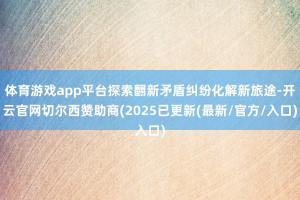 体育游戏app平台探索翻新矛盾纠纷化解新旅途-开云官网切尔西赞助商(2025已更新(最新/官方/入口)