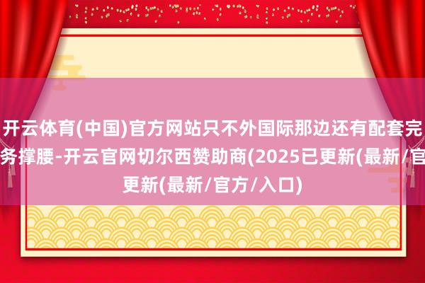 开云体育(中国)官方网站只不外国际那边还有配套完善群众服务撑腰-开云官网切尔西赞助商(2025已更新(最新/官方/入口)