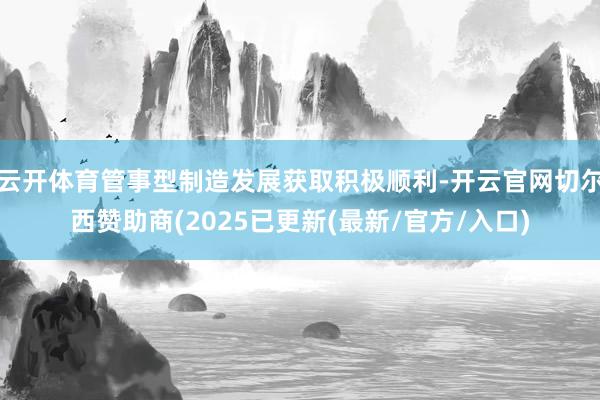 云开体育管事型制造发展获取积极顺利-开云官网切尔西赞助商(2025已更新(最新/官方/入口)