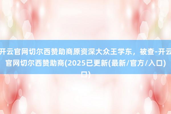 开云官网切尔西赞助商原资深大众王学东，被查-开云官网切尔西赞助商(2025已更新(最新/官方/入口)