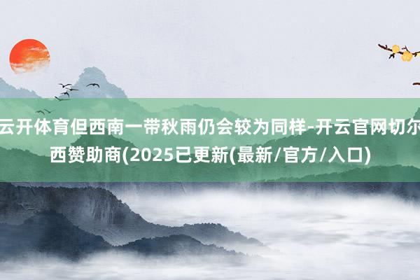 云开体育但西南一带秋雨仍会较为同样-开云官网切尔西赞助商(2025已更新(最新/官方/入口)