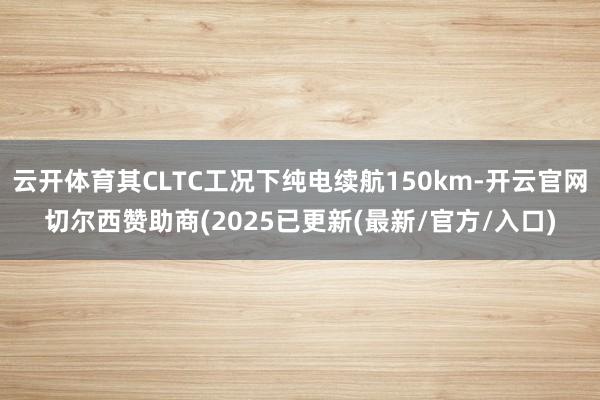 云开体育其CLTC工况下纯电续航150km-开云官网切尔西赞助商(2025已更新(最新/官方/入口)