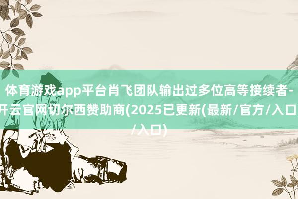 体育游戏app平台肖飞团队输出过多位高等接续者-开云官网切尔西赞助商(2025已更新(最新/官方/入口)