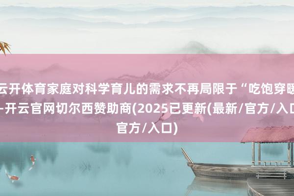 云开体育家庭对科学育儿的需求不再局限于“吃饱穿暖”-开云官网切尔西赞助商(2025已更新(最新/官方/入口)