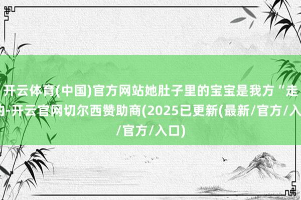 开云体育(中国)官方网站她肚子里的宝宝是我方“走”的-开云官网切尔西赞助商(2025已更新(最新/官方/入口)