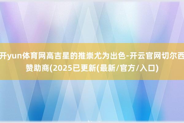 开yun体育网高吉星的推崇尤为出色-开云官网切尔西赞助商(2025已更新(最新/官方/入口)