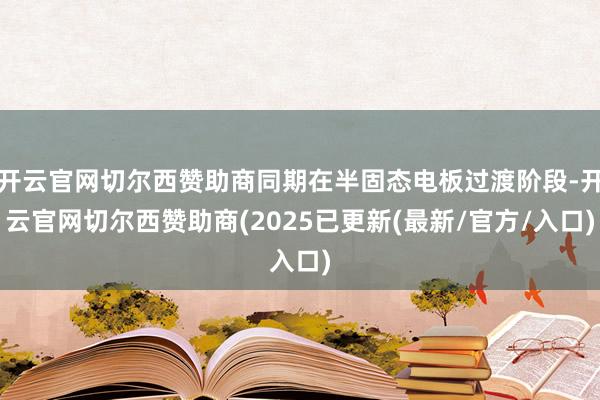 开云官网切尔西赞助商同期在半固态电板过渡阶段-开云官网切尔西赞助商(2025已更新(最新/官方/入口)