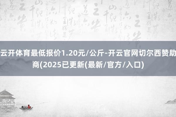 云开体育最低报价1.20元/公斤-开云官网切尔西赞助商(2025已更新(最新/官方/入口)