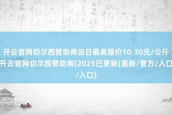 开云官网切尔西赞助商当日最高报价10.30元/公斤-开云官网切尔西赞助商(2025已更新(最新/官方/入口)