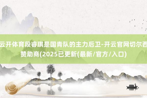 云开体育段睿琪是国青队的主力后卫-开云官网切尔西赞助商(2025已更新(最新/官方/入口)
