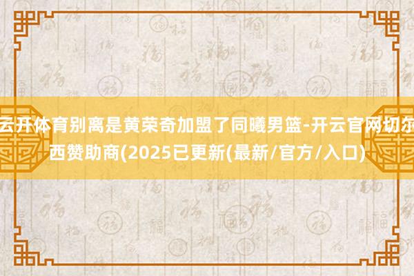 云开体育别离是黄荣奇加盟了同曦男篮-开云官网切尔西赞助商(2025已更新(最新/官方/入口)
