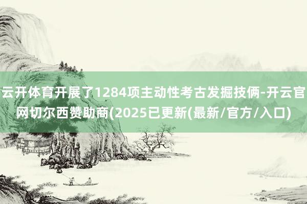 云开体育开展了1284项主动性考古发掘技俩-开云官网切尔西赞助商(2025已更新(最新/官方/入口)