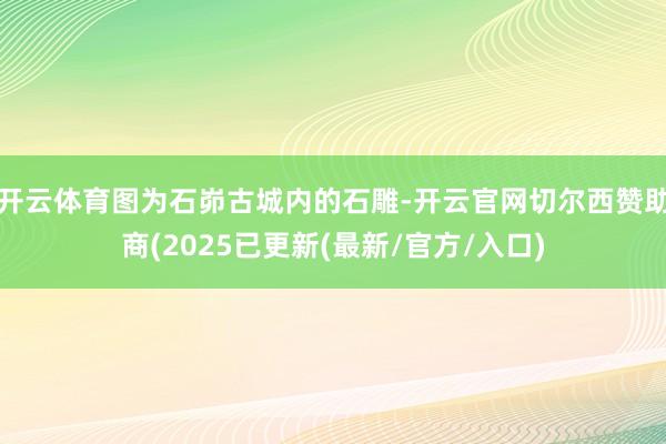 开云体育图为石峁古城内的石雕-开云官网切尔西赞助商(2025已更新(最新/官方/入口)