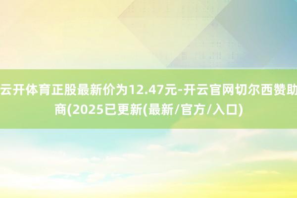 云开体育正股最新价为12.47元-开云官网切尔西赞助商(2025已更新(最新/官方/入口)
