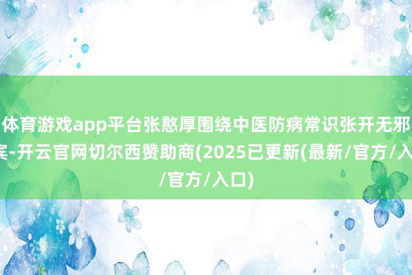 体育游戏app平台张憨厚围绕中医防病常识张开无邪西宾-开云官网切尔西赞助商(2025已更新(最新/官方/入口)
