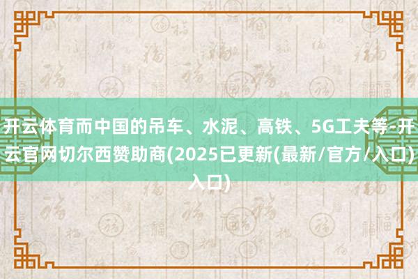 开云体育而中国的吊车、水泥、高铁、5G工夫等-开云官网切尔西赞助商(2025已更新(最新/官方/入口)
