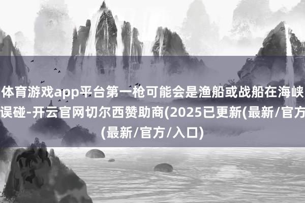 体育游戏app平台第一枪可能会是渔船或战船在海峡内发生误碰-开云官网切尔西赞助商(2025已更新(最新/官方/入口)
