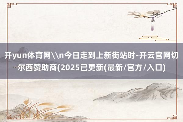 开yun体育网\n今日走到上新街站时-开云官网切尔西赞助商(2025已更新(最新/官方/入口)