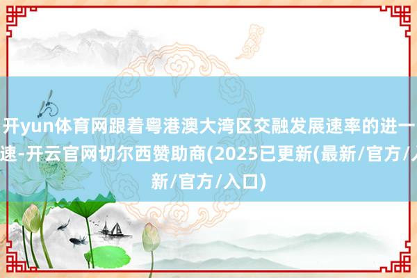 开yun体育网跟着粤港澳大湾区交融发展速率的进一步加速-开云官网切尔西赞助商(2025已更新(最新/官方/入口)