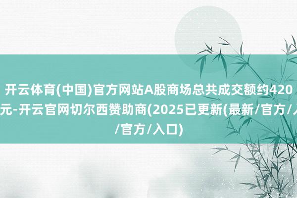 开云体育(中国)官方网站A股商场总共成交额约420万亿元-开云官网切尔西赞助商(2025已更新(最新/官方/入口)