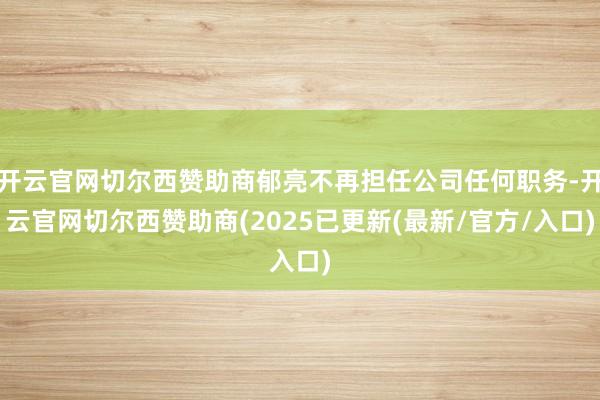 开云官网切尔西赞助商郁亮不再担任公司任何职务-开云官网切尔西赞助商(2025已更新(最新/官方/入口)