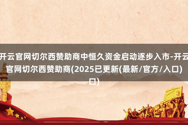开云官网切尔西赞助商中恒久资金启动逐步入市-开云官网切尔西赞助商(2025已更新(最新/官方/入口)