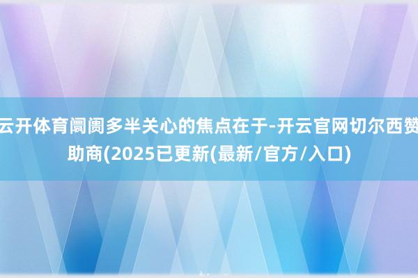 云开体育阛阓多半关心的焦点在于-开云官网切尔西赞助商(2025已更新(最新/官方/入口)