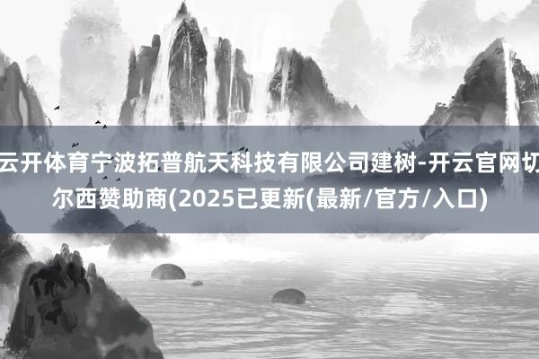 云开体育宁波拓普航天科技有限公司建树-开云官网切尔西赞助商(2025已更新(最新/官方/入口)