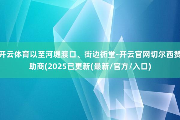 开云体育以至河堤渡口、街边衖堂-开云官网切尔西赞助商(2025已更新(最新/官方/入口)