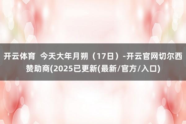 开云体育 今天大年月朔(17日)-开云官网切尔西赞助商(2025已更新(最新/官方/入口)