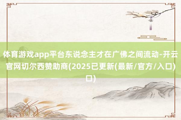 体育游戏app平台东说念主才在广佛之间流动-开云官网切尔西赞助商(2025已更新(最新/官方/入口)